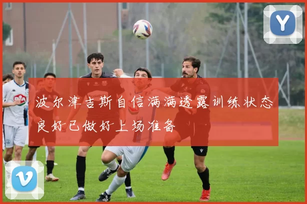 波尔津吉斯自信满满透露训练状态良好已做好上场准备