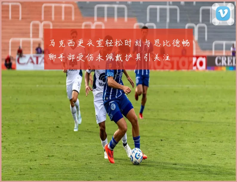 马克西更衣室轻松时刻与恩比德畅聊手部受伤未佩戴护具引关注