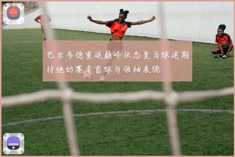巴尔韦德重返巅峰状态皇马球迷期待他的赛季首球与领袖表现