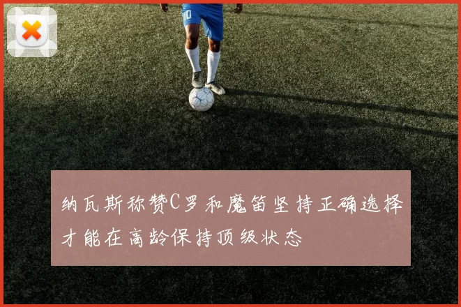 纳瓦斯称赞C罗和魔笛坚持正确选择才能在高龄保持顶级状态