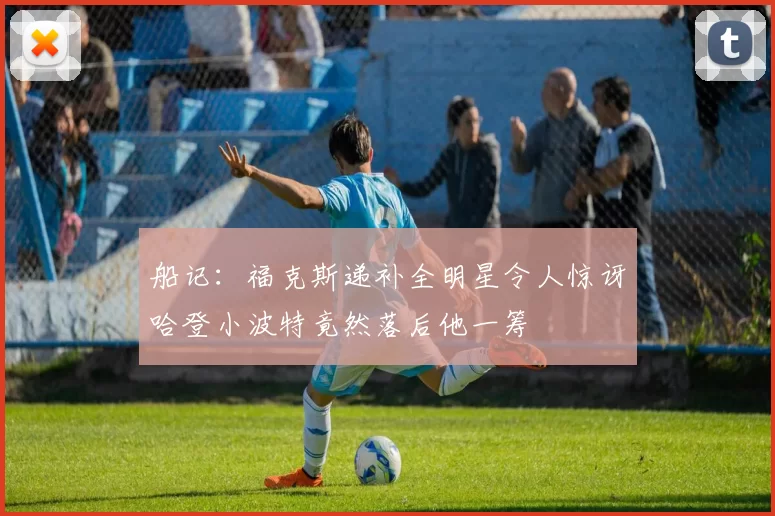 船记：福克斯递补全明星令人惊讶哈登小波特竟然落后他一筹