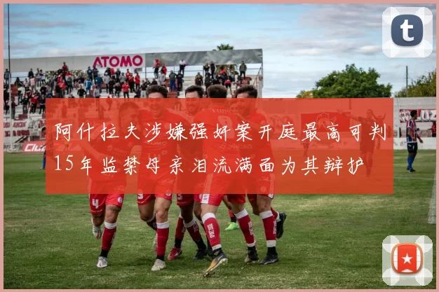 阿什拉夫涉嫌强奸案开庭最高可判15年监禁母亲泪流满面为其辩护