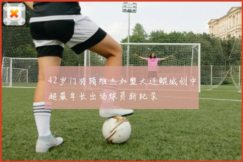 42岁门将隋维杰加盟大连鲲城创中超最年长出场球员新纪录