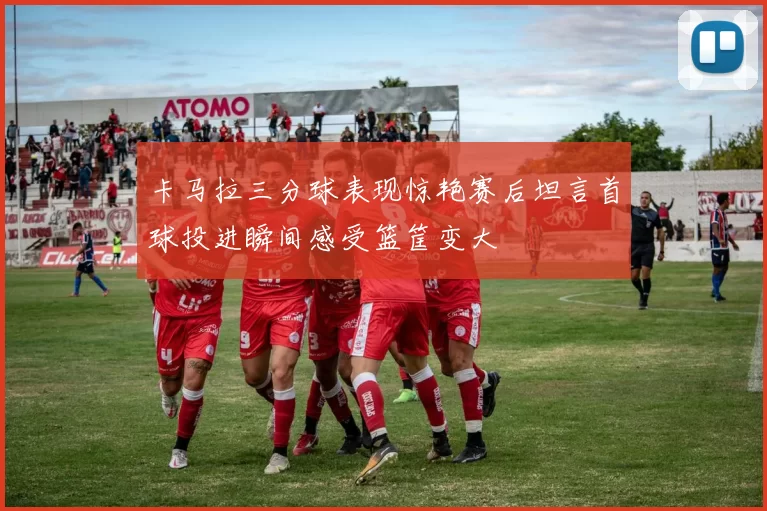 卡马拉三分球表现惊艳赛后坦言首球投进瞬间感受篮筐变大