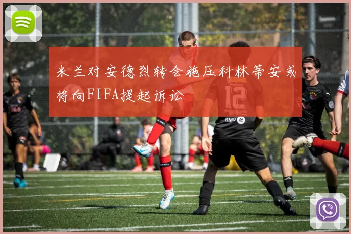 米兰对安德烈转会施压科林蒂安或将向FIFA提起诉讼