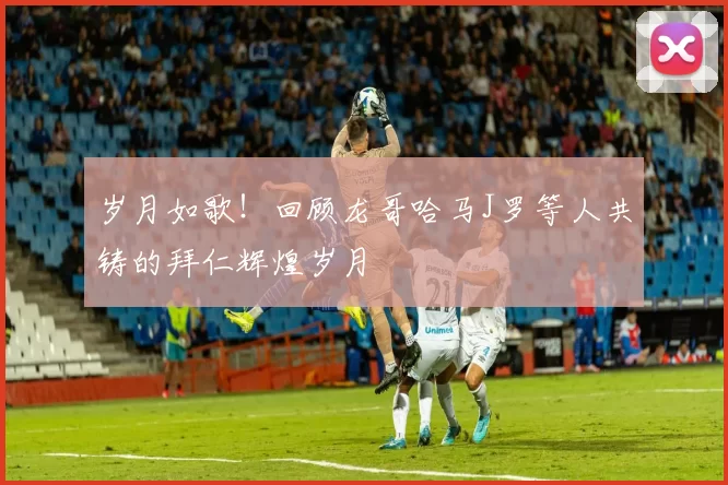 岁月如歌！回顾龙哥哈马J罗等人共铸的拜仁辉煌岁月
