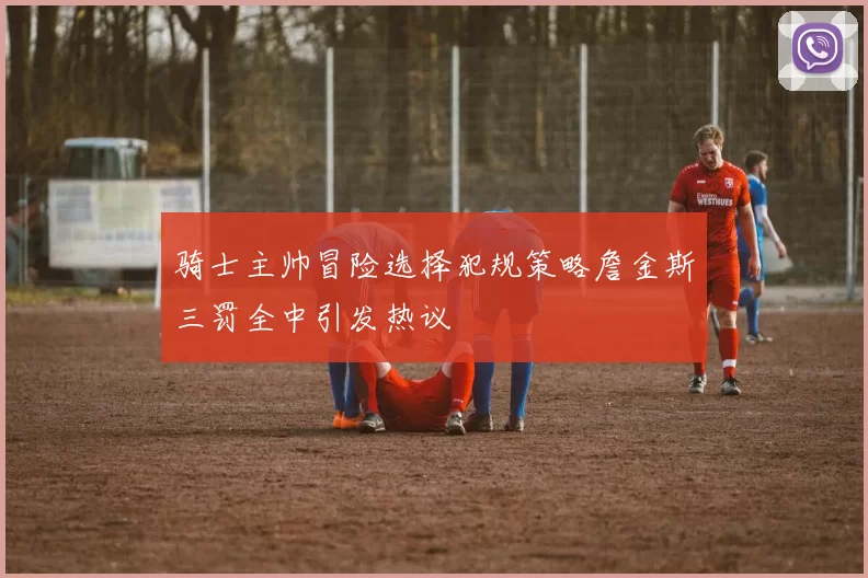 骑士主帅冒险选择犯规策略詹金斯三罚全中引发热议