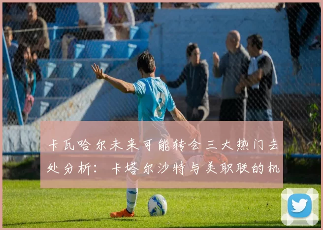 卡瓦哈尔未来可能转会三大热门去处分析：卡塔尔沙特与美职联的机会