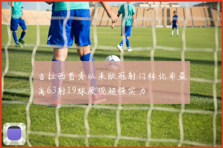 吉拉西首秀以来欧冠射门转化率最高63射19球展现超强实力
