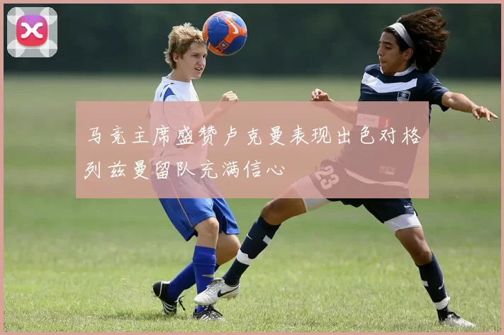 马竞主席盛赞卢克曼表现出色对格列兹曼留队充满信心