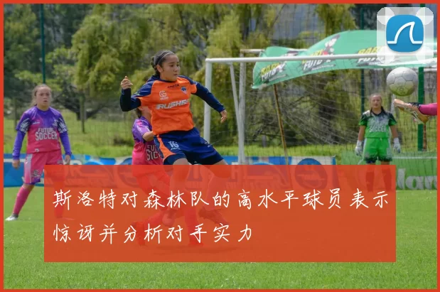 斯洛特对森林队的高水平球员表示惊讶并分析对手实力