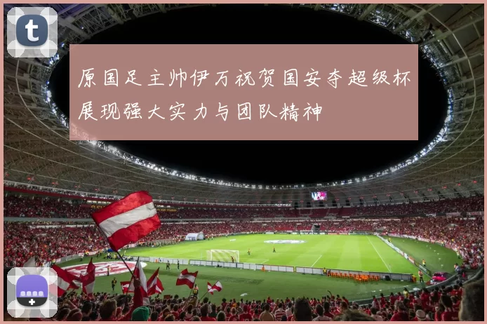 原国足主帅伊万祝贺国安夺超级杯展现强大实力与团队精神