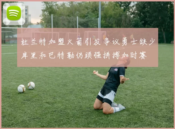 杜兰特加盟火箭引发争议勇士缺少库里和巴特勒仍顽强拼搏加时赛