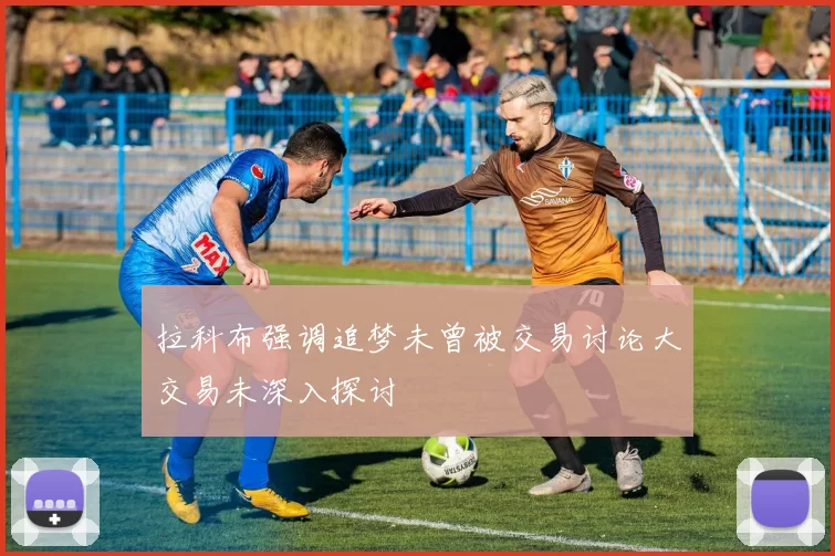 拉科布强调追梦未曾被交易讨论大交易未深入探讨