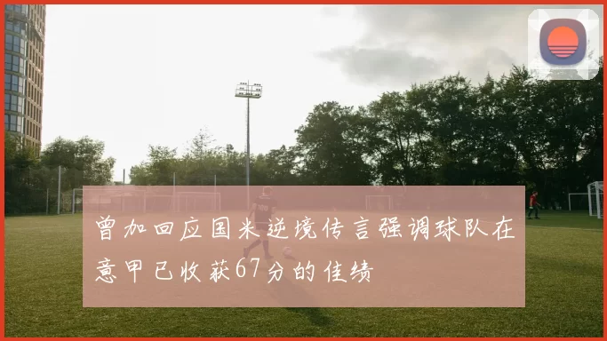 曾加回应国米逆境传言强调球队在意甲已收获67分的佳绩