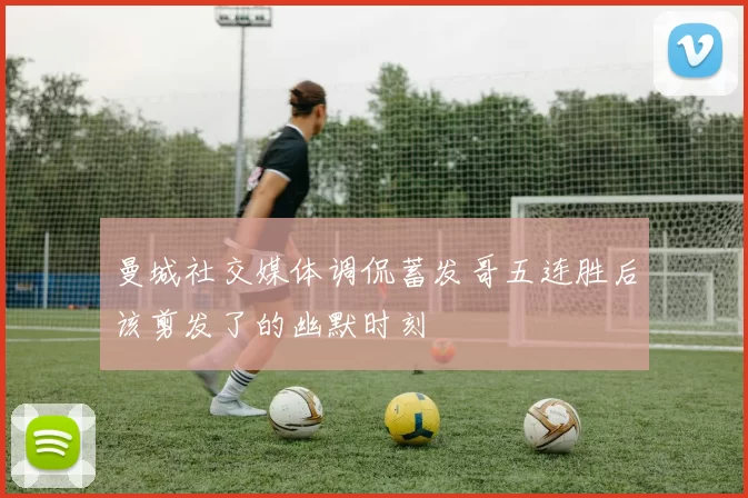 曼城社交媒体调侃蓄发哥五连胜后该剪发了的幽默时刻