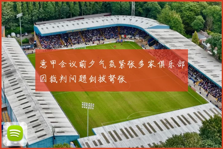 意甲会议前夕气氛紧张多家俱乐部因裁判问题剑拔弩张
