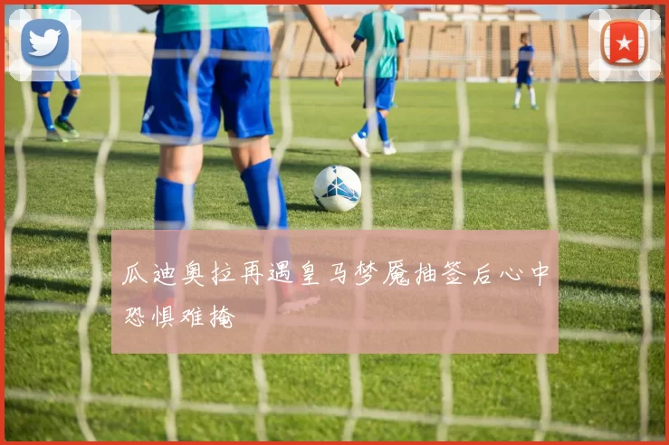 瓜迪奥拉再遇皇马梦魇抽签后心中恐惧难掩