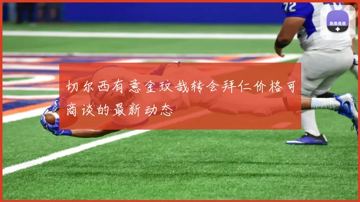 切尔西有意金玟哉转会拜仁价格可商谈的最新动态