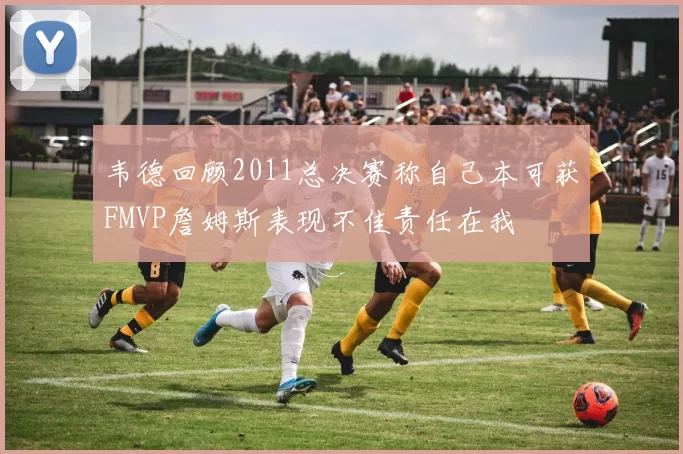 韦德回顾2011总决赛称自己本可获FMVP詹姆斯表现不佳责任在我