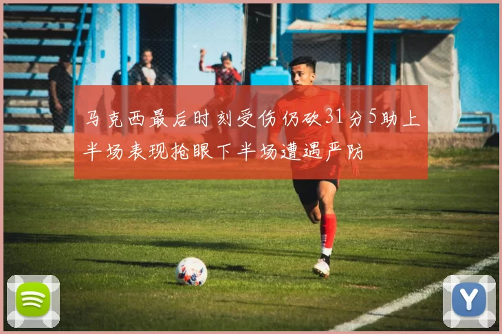 马克西最后时刻受伤仍砍31分5助上半场表现抢眼下半场遭遇严防