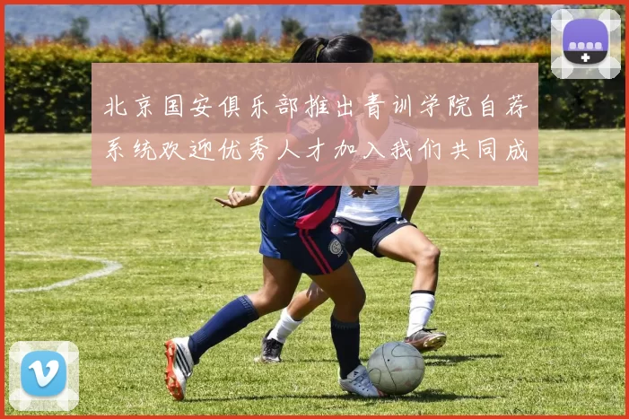 北京国安俱乐部推出青训学院自荐系统欢迎优秀人才加入我们共同成长