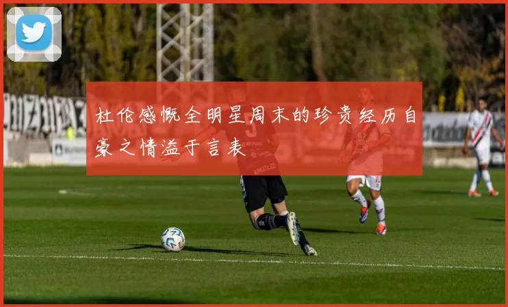 杜伦感慨全明星周末的珍贵经历自豪之情溢于言表