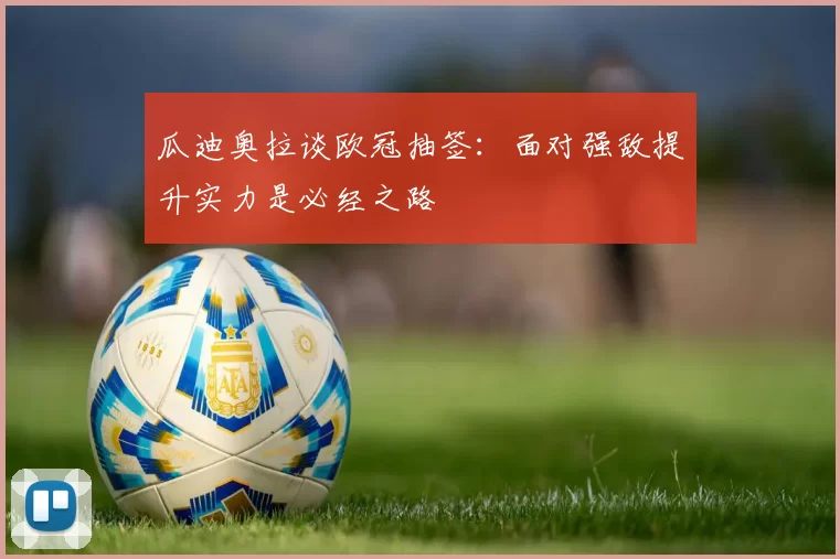 瓜迪奥拉谈欧冠抽签：面对强敌提升实力是必经之路