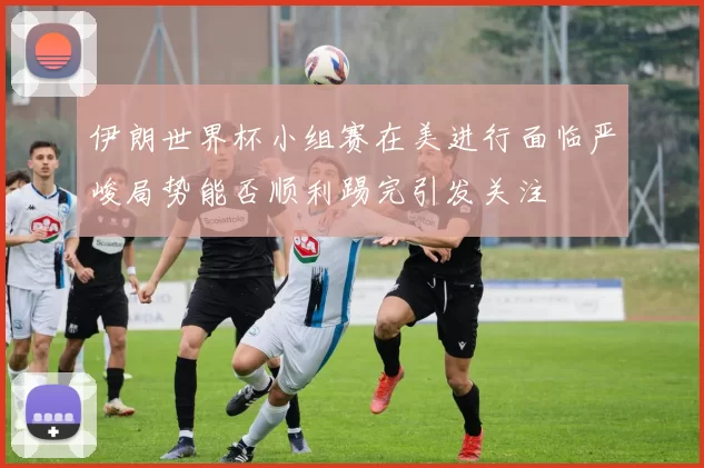 伊朗世界杯小组赛在美进行面临严峻局势能否顺利踢完引发关注