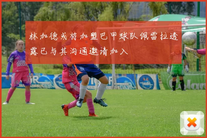 林加德或将加盟巴甲球队佩雷拉透露已与其沟通邀请加入