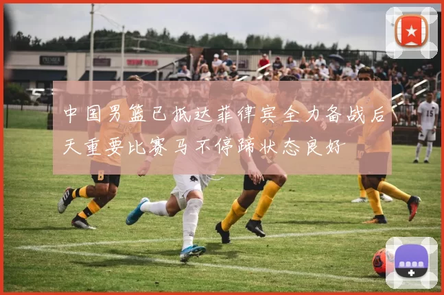 中国男篮已抵达菲律宾全力备战后天重要比赛马不停蹄状态良好