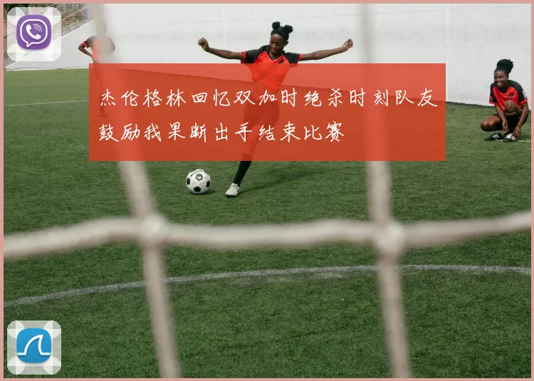 杰伦格林回忆双加时绝杀时刻队友鼓励我果断出手结束比赛