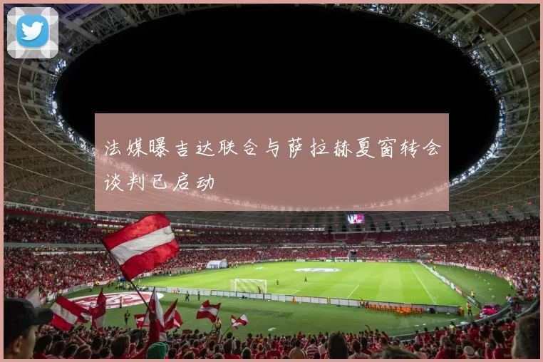法媒曝吉达联合与萨拉赫夏窗转会谈判已启动
